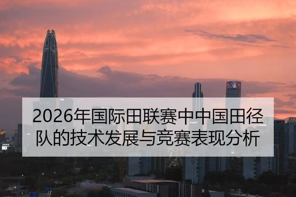 2026年国际田联赛中中国田径队的技术发展与竞赛表现分析