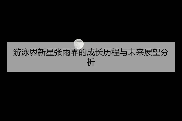 游泳界新星张雨霏的成长历程与未来展望分析