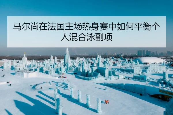 马尔尚在法国主场热身赛中如何平衡个人混合泳副项