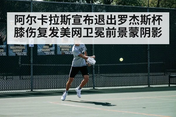 阿尔卡拉斯宣布退出罗杰斯杯膝伤复发美网卫冕前景蒙阴影