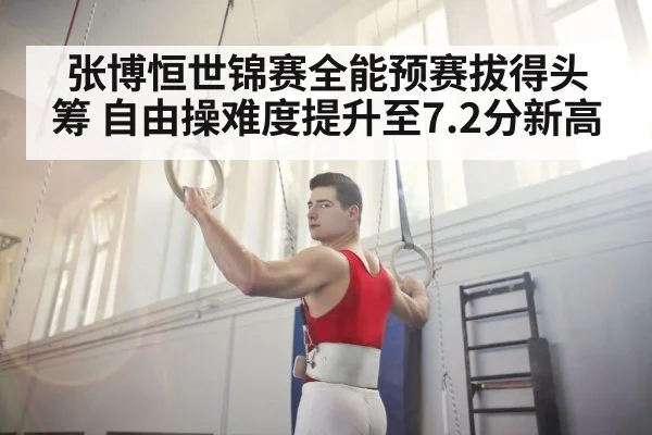 张博恒世锦赛全能预赛拔得头筹 自由操难度提升至7.2分新高